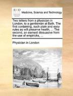 Two Letters From A Physician In London, To A Gentleman At Bath. The First Containing, Such Plain And Easy Rules As Will Preserve Health, ... The Secon di Physician in London edito da Gale Ecco, Print Editions