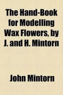The Hand-book For Modelling Wax Flowers, By J. And H. Mintorn di John Mintorn edito da General Books Llc