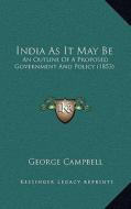 India as It May Be: An Outline of a Proposed Government and Policy (1853) di George Campbell edito da Kessinger Publishing