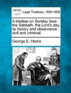 A Treatise On Sunday Laws : The Sabbath, The Lord's Day, Its History And Observance : Civil And Criminal. di George E. Harris edito da Gale, Making Of Modern Law