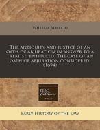 The Antiquity And Justice Of An Oath Of Abjuration In Answer To A Treatise, Entituled, The Case Of An Oath Of Abjuration Considered. (1694) di William Atwood edito da Eebo Editions, Proquest