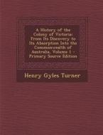 A History of the Colony of Victoria: From Its Discovery to Its Absorption Into the Commonwealth of Australia, Volume 1 di Henry Gyles Turner edito da Nabu Press