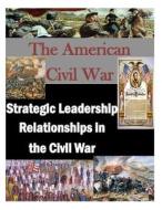 The American Civil War: Strategic Leadership Relationships in the Civil War di U. S. Army War College edito da Createspace