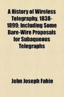 A History Of Wireless Telegraphy, 1838-1899; Including Some Bare-wire Proposals For Subaqueous Telegraphs di John Joseph Fahie edito da General Books Llc