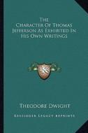 The Character of Thomas Jefferson as Exhibited in His Own Writings di Theodore Dwight edito da Kessinger Publishing