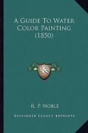 A Guide to Water Color Painting (1850) di R. P. Noble edito da Kessinger Publishing