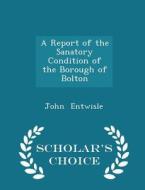 A Report Of The Sanatory Condition Of The Borough Of Bolton - Scholar's Choice Edition di John Entwisle edito da Scholar's Choice