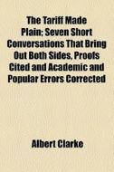 The Tariff Made Plain; Seven Short Conversations That Bring Out Both Sides, Proofs Cited And Academic And Popular Errors Corrected di Albert Clarke edito da General Books Llc