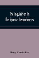 The Inquisition In The Spanish Dependencies di Henry Charles Lea edito da Alpha Editions
