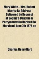 Mary White-- Mrs. Robert Morris; An Address Delivered By Request At Sophia's Dairy Near Perrymansville Harford Co. Maryland, June 7th 1877, On di Charles Henry Hart edito da General Books Llc