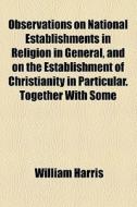Observations On National Establishments In Religion In General, And On The Establishment Of Christianity In Particular. Together With Some di William Harris edito da General Books Llc