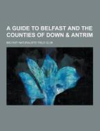 A Guide To Belfast And The Counties Of Down & Antrim di Belfast Naturalists' Field Club edito da Theclassics.us