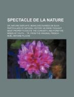 Spectacle De La Nature; Or, Nature Display'd. Being Discourses On Such Particulars Of Natural History As Were Thought Most Proper To Excite The Curios di No L. Antoine Pluche, Noel Antoine Pluche edito da General Books Llc