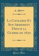 La Cavalerie Et Son Armement Depuis La Guerre de 1870 (Classic Reprint) di A. Lahure edito da Forgotten Books