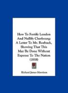 How to Fortify London and Nullify Cherbourg: A Letter to Mr. Roebuck, Showing That This May Be Done Without Expense to the Nation (1858) di Richard James Morrison edito da Kessinger Publishing