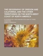 The Geography Of Oregon And California, And The Other Territories On The North-west Coast Of North America; Illustrated By A New And Beautiful Map Of  di U S Government, Robert Greenhow edito da Rarebooksclub.com