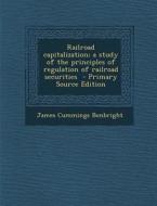 Railroad Capitalization; A Study of the Principles of Regulation of Railroad Securities di James Cummings Bonbright edito da Nabu Press