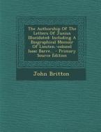 The Authorship of the Letters of Junius Illucidated: Including a Biographical Memoir of Lieuten.-Colonel Isaac Barre... di John Britton edito da Nabu Press