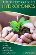 A Beginner's Guide to Hydroponics: : It's Not Just for Growing Marijuana! (Although You Can) di Charles Deau edito da Createspace