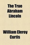 The True Abraham Lincoln di William Eleroy Curtis edito da General Books Llc
