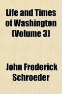 Life And Times Of Washington Volume 3 di John Frederick Schroeder edito da General Books