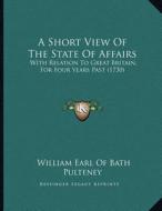 A Short View of the State of Affairs: With Relation to Great Britain, for Four Years Past (1730) di William Earl of Bath Pulteney edito da Kessinger Publishing