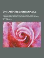 Unitarianism Untenable; A Letter Addressed To The Unitarians Of Chester, Edinburgh And Norwich, Great Britain, And Pittsburgh, America di W J Bakewell edito da Theclassics.us