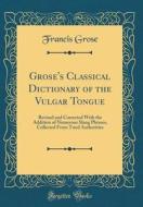 Grose's Classical Dictionary of the Vulgar Tongue: Revised and Corrected with the Addition of Numerous Slang Phrases, Collected from Tried Authorities di Francis Grose edito da Forgotten Books