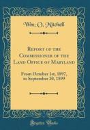 Report of the Commissioner of the Land Office of Maryland: From October 1st, 1897, to September 30, 1899 (Classic Reprint) di Wm O. Mitchell edito da Forgotten Books