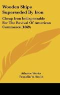 Wooden Ships Superseded by Iron: Cheap Iron Indispensable for the Revival of American Commerce (1869) di Works Atlantic Works, Franklin W. Smith, Nelson Curtis edito da Kessinger Publishing