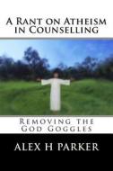 A Rant on Atheism in Counselling: Removing the God Goggles di Alex H. Parker edito da Createspace