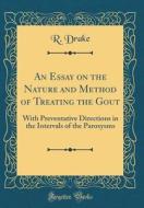 An Essay on the Nature and Method of Treating the Gout: With Preventative Directions in the Intervals of the Paroxysms (Classic Reprint) di R. Drake edito da Forgotten Books