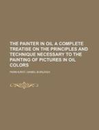 The Painter in Oil A complete treatise on the principles and technique necessary to the painting of pictures in oil colo di Daniel Burleigh Parkhurst edito da Books LLC, Reference Series