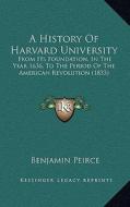A History of Harvard University: From Its Foundation, in the Year 1636, to the Period of the American Revolution (1833) di Benjamin Peirce edito da Kessinger Publishing