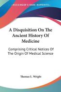 A Disquisition On The Ancient History Of Medicine: Comprising Critical Notices Of The Origin Of Medical Science di Thomas L. Wright edito da Kessinger Publishing, Llc