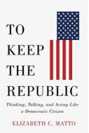 To Keep the Republic: Thinking, Talking, and Acting Like a Democratic Citizen di Elizabeth C. Matto edito da RUTGERS UNIV PR