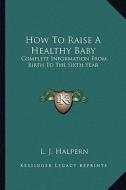 How to Raise a Healthy Baby: Complete Information from Birth to the Sixth Year di L. J. Halpern edito da Kessinger Publishing