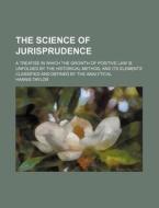 The Science of Jurisprudence; A Treatise in Which the Growth of Positive Law Is Unfolded by the Historical Method, and Its Elements Classified and Def di Hannis Taylor edito da Rarebooksclub.com