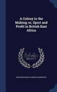 A Colony In The Making; Or, Sport And Profit In British East Africa di Bertram Francis Gurdon Cranworth edito da Sagwan Press