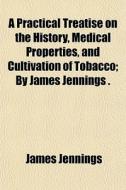 A Practical Treatise On The History, Medical Properties, And Cultivation Of Tobacco; By James Jennings . di James Jennings edito da General Books Llc