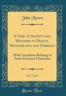 A View of Society and Manners in France, Switzerland, and Germany, Vol. 1 of 2: With Anecdotes Relating to Some Eminent Characters (Classic Reprint) di John Moore edito da Forgotten Books
