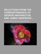 Selections from the Correspondence of George Washington, and James Anderson di George Washington edito da Rarebooksclub.com