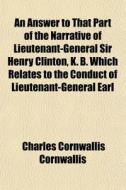 An Answer To That Part Of The Narrative Of Lieutenant-general Sir Henry Clinton, K. B. Which Relates To The Conduct Of Lieutenant-general Earl Cornwal di Charles Cornwallis Cornwallis edito da General Books