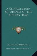 A Clinical Study of Diseases of the Kidneys (1890) di Clifford Mitchell edito da Kessinger Publishing