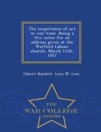 The Importance Of Art In War-time. Being A Few Notes For An Address Given At The Watford Labour Church, March 11th, 1917 - War College Series di Osbert Burdett, Leon M Lion edito da War College Series