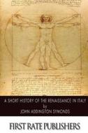 A Short History of the Renaissance in Italy di John Addington Symonds edito da Createspace