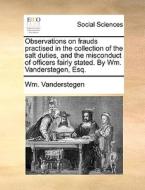 Observations On Frauds Practised In The Collection Of The Salt Duties, And The Misconduct Of Officers Fairly Stated. By Wm. Vanderstegen, Esq di Wm Vanderstegen edito da Gale Ecco, Print Editions
