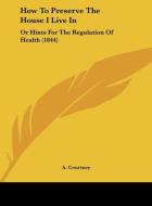 How to Preserve the House I Live in: Or Hints for the Regulation of Health (1844) di A. Courtney edito da Kessinger Publishing