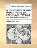 Dr. Graham Has Had The Honour Of Publicly Exhibiting And Explaining To The Inhabitants Of Bath And Bristol, ... The Nature And Effects Of Earth-bathin di James Graham edito da Gale Ecco, Print Editions