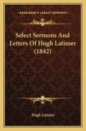 Select Sermons and Letters of Hugh Latimer (1842) di Hugh Latimer edito da Kessinger Publishing